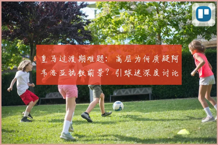 皇马过渡期难题：高层为何质疑阿韦洛亚执教前景？引球迷深度讨论