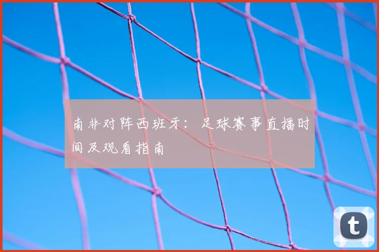 南非对阵西班牙：足球赛事直播时间及观看指南