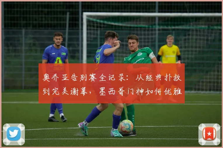 奥乔亚告别赛全记录：从经典扑救到完美谢幕，墨西哥门神如何优雅转身