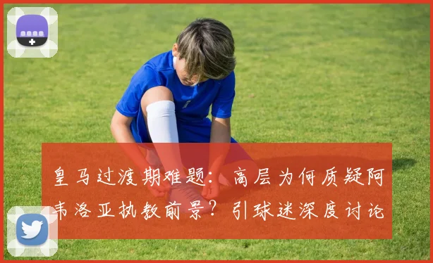 皇马过渡期难题：高层为何质疑阿韦洛亚执教前景？引球迷深度讨论