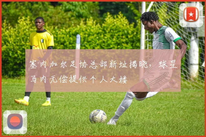塞内加尔足协总部新址揭晓,球星马内无偿提供个人大楼