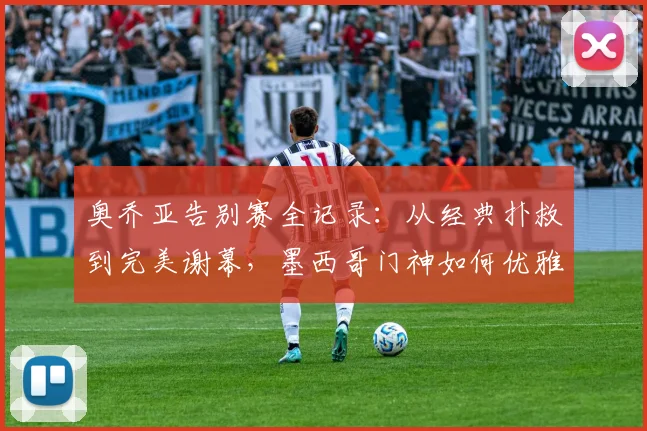 奥乔亚告别赛全记录：从经典扑救到完美谢幕，墨西哥门神如何优雅转身