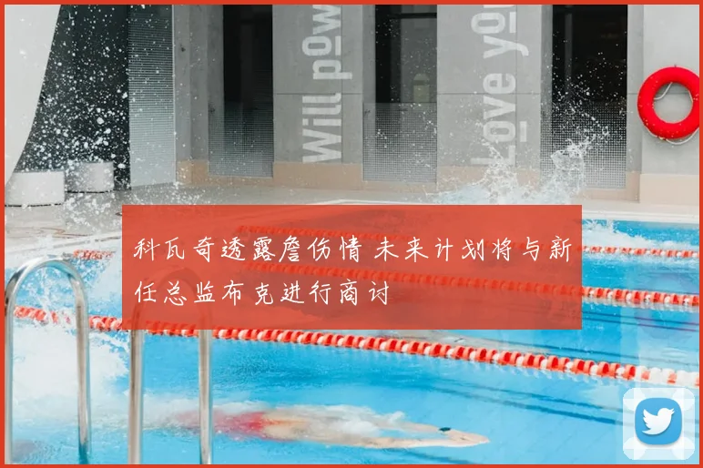 科瓦奇透露詹伤情 未来计划将与新任总监布克进行商讨