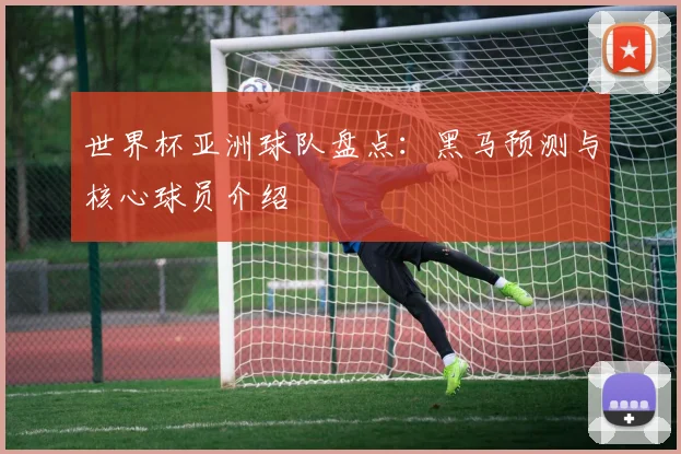 世界杯亚洲球队盘点：黑马预测与核心球员介绍