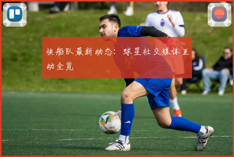 快船队最新动态：球星社交媒体互动全览