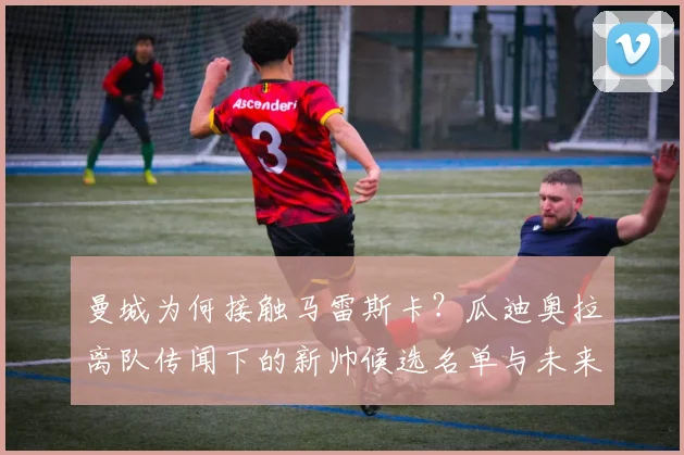 曼城为何接触马雷斯卡？瓜迪奥拉离队传闻下的新帅候选名单与未来分析