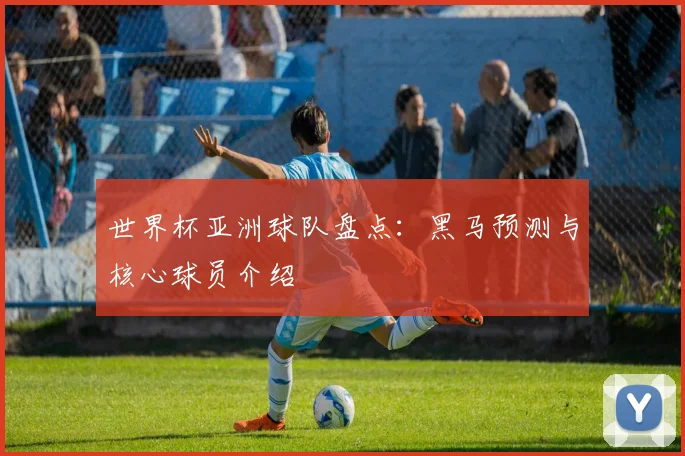 世界杯亚洲球队盘点：黑马预测与核心球员介绍