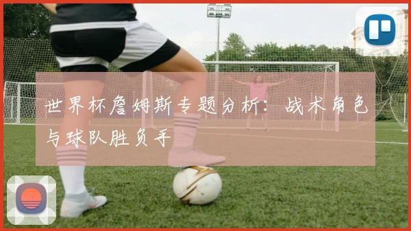 世界杯詹姆斯专题分析：战术角色与球队胜负手