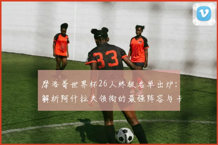 摩洛哥世界杯26人终极名单出炉：解析阿什拉夫领衔的最强阵容与卡塔尔征程