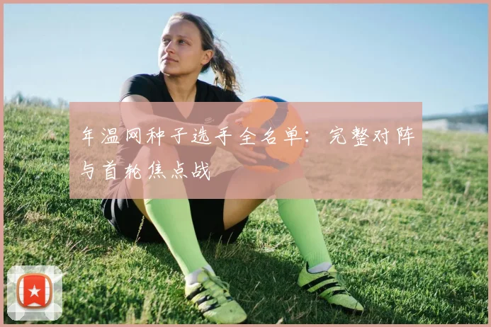 年温网种子选手全名单：完整对阵与首轮焦点战