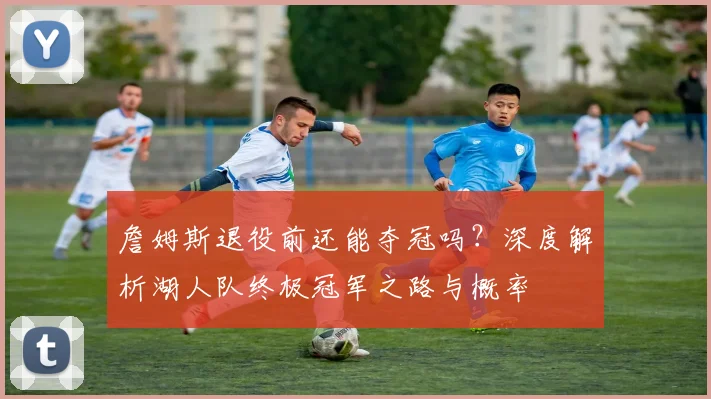 詹姆斯退役前还能夺冠吗？深度解析湖人队终极冠军之路与概率