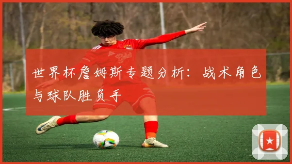 世界杯詹姆斯专题分析：战术角色与球队胜负手
